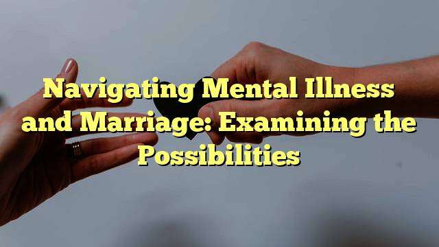 Navigating Mental Illness and Marriage: Examining the Possibilities